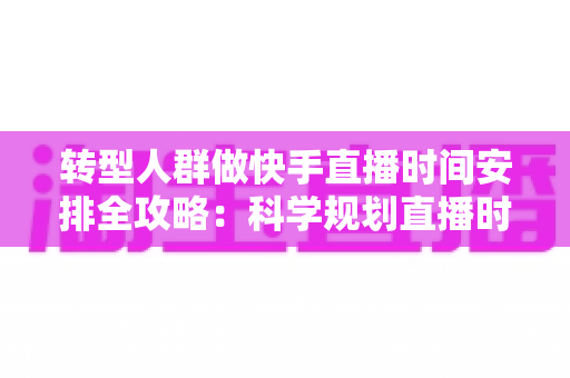 转型人群做快手直播时间安排全攻略：科学规划直播时段，助你快速起量变现