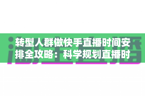 转型人群做快手直播时间安排全攻略：科学规划直播时段，助你快速起量变现