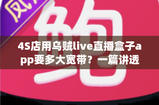 4S店用乌贼live直播盒子app要多大宽带？一篇讲透直播带宽配置与选网全攻略