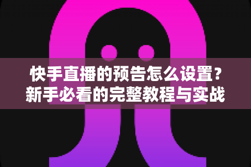 快手直播的预告怎么设置？新手必看的完整教程与实战技巧分享