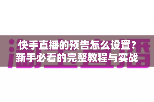快手直播的预告怎么设置？新手必看的完整教程与实战技巧分享