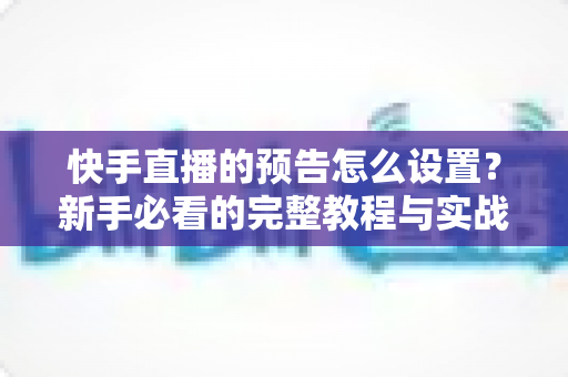 快手直播的预告怎么设置？新手必看的完整教程与实战技巧分享