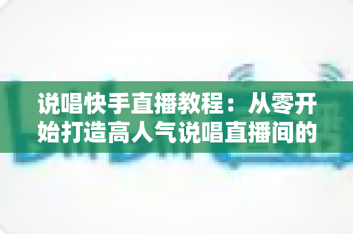 说唱快手直播教程:从零开始打造高人气说唱直播间的完整实战指南 说唱快手直播教程:从零开始打造高人气说唱直播间的完整实战指南