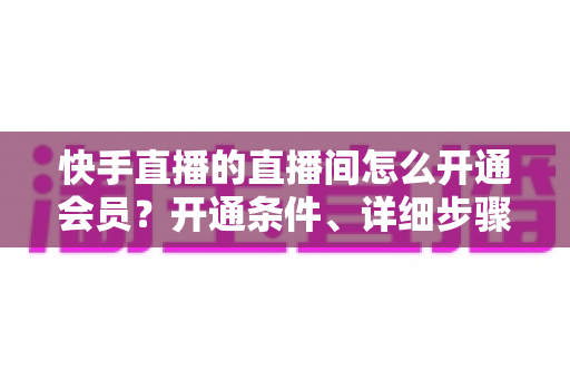 快手直播的直播间怎么开通会员?开通条件、详细步骤与运营技巧一文全掌握 快手直播的直播间怎么开通会员?开通条件、详细步骤与运营技巧一文全掌握