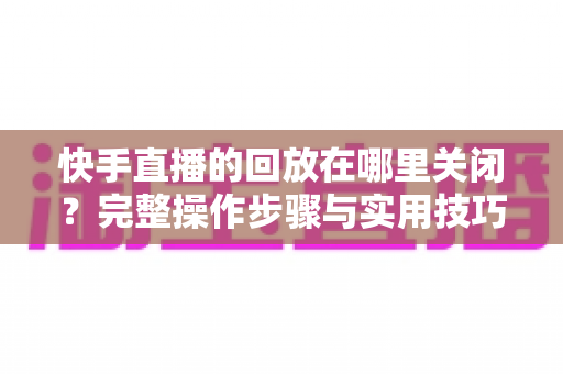 快手直播的回放在哪里关闭？完整操作步骤与实用技巧全解析