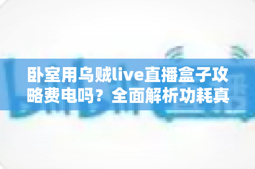 卧室用乌贼live直播盒子攻略费电吗？全面解析功耗真相与省电使用指南