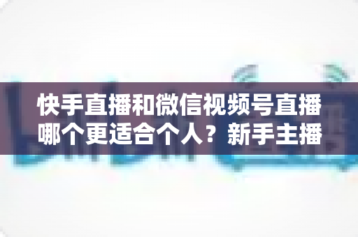 快手直播和微信视频号直播哪个更适合个人？新手主播平台选择深度解析与实操指南