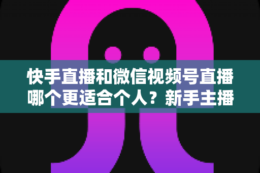 快手直播和微信视频号直播哪个更适合个人？新手主播平台选择深度解析与实操指南
