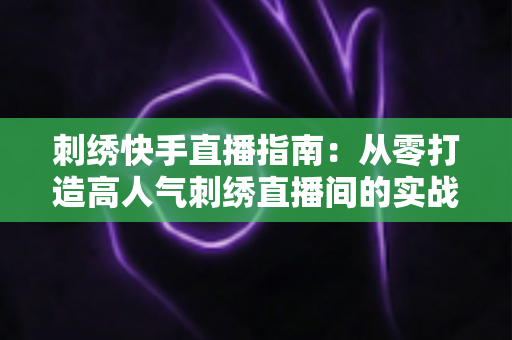 刺绣快手直播指南:从零打造高人气刺绣直播间的实战全攻略 刺绣快手直播指南:从零打造高人气刺绣直播间的实战全攻略