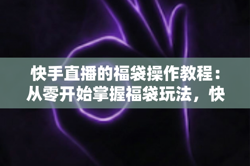 快手直播的福袋操作教程:从零开始掌握福袋玩法,快速提升直播间人气与互动率 快手直播的福袋操作教程:从零开始掌握福袋玩法,快速提升直播间人气与互动率
