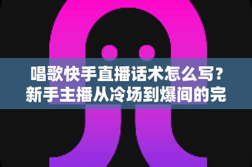 唱歌快手直播话术怎么写？新手主播从冷场到爆间的完整话术指南