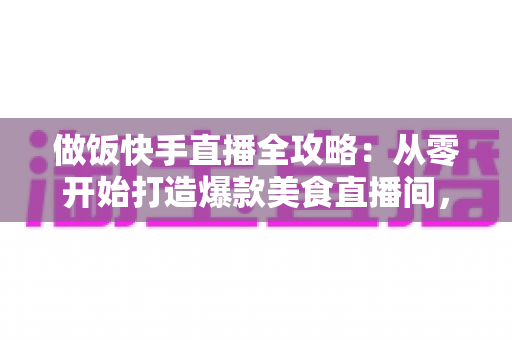做饭快手直播全攻略：从零开始打造爆款美食直播间，新手也能快速上手的实战指南