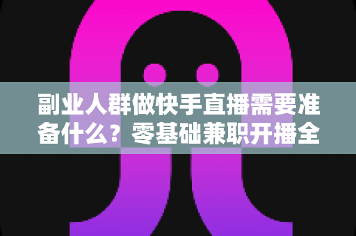 副业人群做快手直播需要准备什么?零基础兼职开播全攻略与避坑指南 副业人群做快手直播需要准备什么?零基础兼职开播全攻略与避坑指南