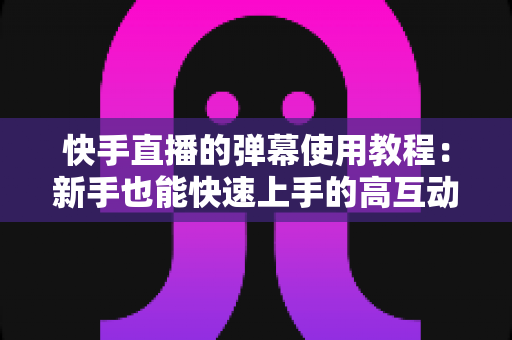 快手直播的弹幕使用教程：新手也能快速上手的高互动直播间打造指南
