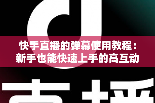 快手直播的弹幕使用教程：新手也能快速上手的高互动直播间打造指南