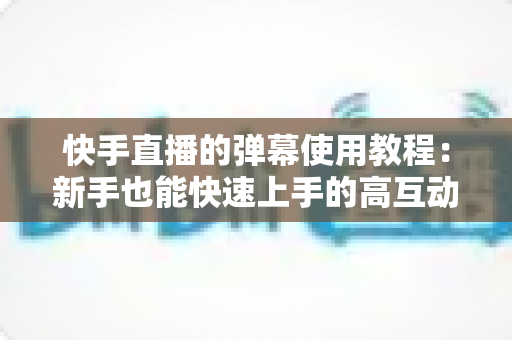 快手直播的弹幕使用教程：新手也能快速上手的高互动直播间打造指南