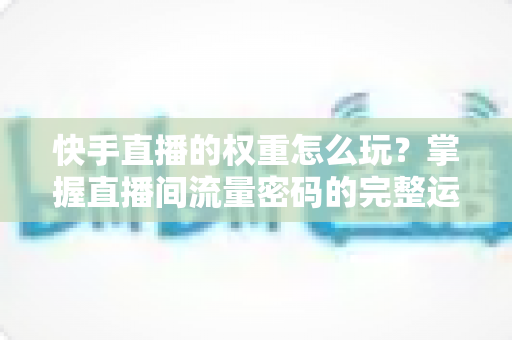 快手直播的权重怎么玩？掌握直播间流量密码的完整运营攻略