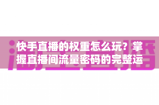 快手直播的权重怎么玩？掌握直播间流量密码的完整运营攻略