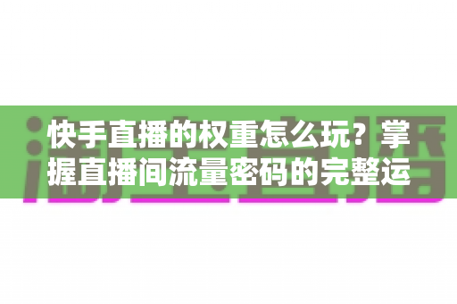 快手直播的权重怎么玩？掌握直播间流量密码的完整运营攻略