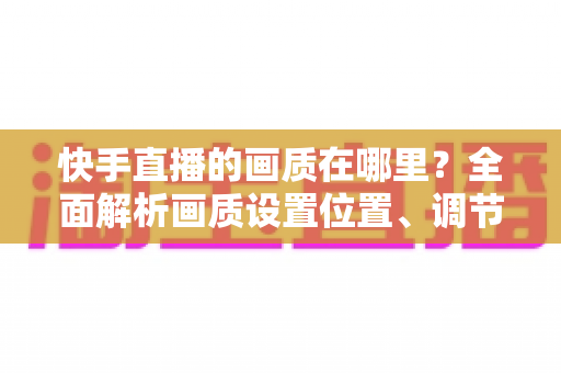 快手直播的画质在哪里？全面解析画质设置位置、调节方法与优化技巧
