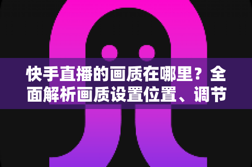 快手直播的画质在哪里？全面解析画质设置位置、调节方法与优化技巧