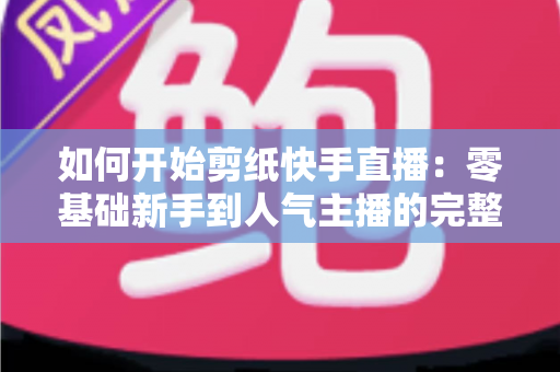 如何开始剪纸快手直播：零基础新手到人气主播的完整实战指南