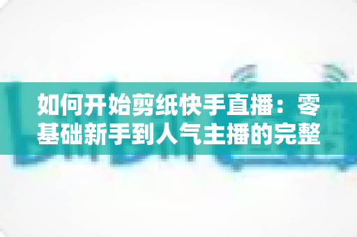 如何开始剪纸快手直播：零基础新手到人气主播的完整实战指南