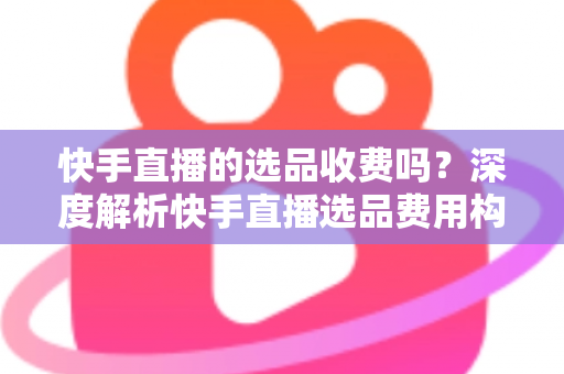 快手直播的选品收费吗？深度解析快手直播选品费用构成与实操避坑指南