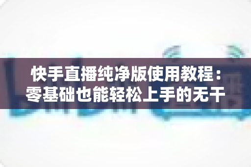 快手直播纯净版使用教程：零基础也能轻松上手的无干扰直播全攻略