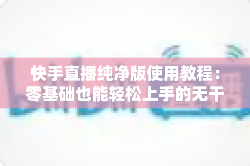 快手直播纯净版使用教程：零基础也能轻松上手的无干扰直播全攻略