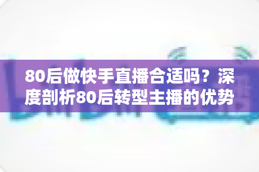 80后做快手直播合适吗？深度剖析80后转型主播的优势、挑战与破局思路
