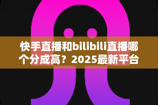 快手直播和bilibili直播哪个分成高?2025最新平台分成比例全解析与主播赚钱实战指南 快手直播和bilibili直播哪个分成高?2025最新平台分成比例全解析与主播赚钱实战指南