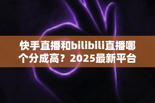 快手直播和bilibili直播哪个分成高?2025最新平台分成比例全解析与主播赚钱实战指南 快手直播和bilibili直播哪个分成高?2025最新平台分成比例全解析与主播赚钱实战指南