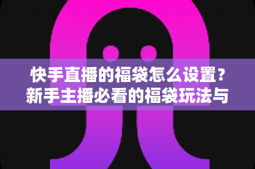 快手直播的福袋怎么设置?新手主播必看的福袋玩法与人气提升全攻略 快手直播的福袋怎么设置?新手主播必看的福袋玩法与人气提升全攻略