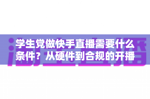 学生党做快手直播需要什么条件?从硬件到合规的开播全攻略 学生党做快手直播需要什么条件?从硬件到合规的开播全攻略