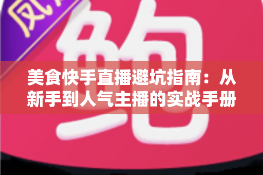 美食快手直播避坑指南：从新手到人气主播的实战手册，帮你少走弯路快速起号