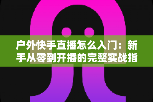 户外快手直播怎么入门：新手从零到开播的完整实战指南