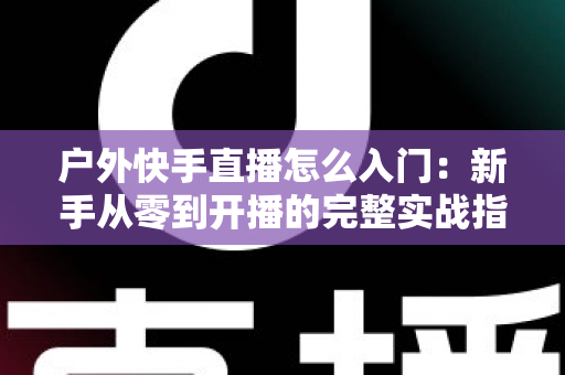 户外快手直播怎么入门：新手从零到开播的完整实战指南