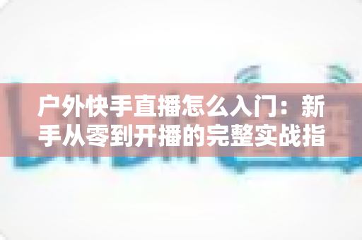 户外快手直播怎么入门：新手从零到开播的完整实战指南