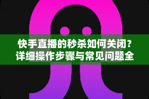 快手直播的秒杀如何关闭？详细操作步骤与常见问题全解析