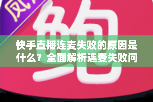快手直播连麦失败的原因是什么？全面解析连麦失败问题与实用解决方法指南