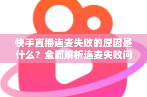 快手直播连麦失败的原因是什么？全面解析连麦失败问题与实用解决方法指南