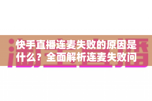 快手直播连麦失败的原因是什么？全面解析连麦失败问题与实用解决方法指南