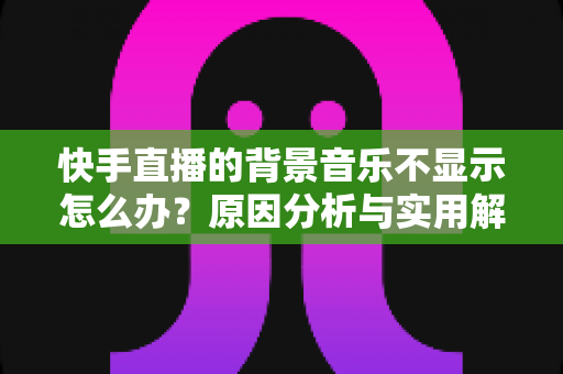 快手直播的背景音乐不显示怎么办?原因分析与实用解决方法全攻略 快手直播的背景音乐不显示怎么办?原因分析与实用解决方法全攻略