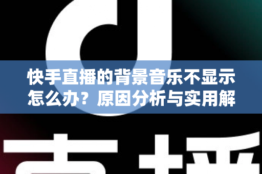 快手直播的背景音乐不显示怎么办?原因分析与实用解决方法全攻略 快手直播的背景音乐不显示怎么办?原因分析与实用解决方法全攻略