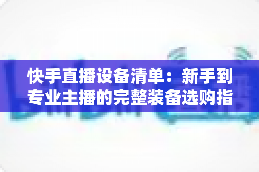 快手直播设备清单:新手到专业主播的完整装备选购指南 快手直播设备清单:新手到专业主播的完整装备选购指南