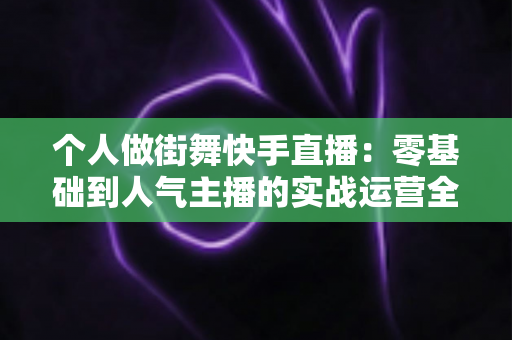 个人做街舞快手直播：零基础到人气主播的实战运营全攻略