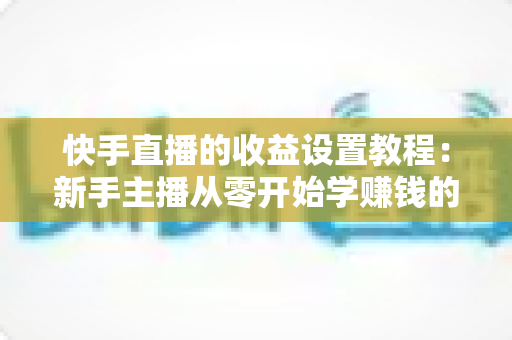 快手直播的收益设置教程：新手主播从零开始学赚钱的完整指南