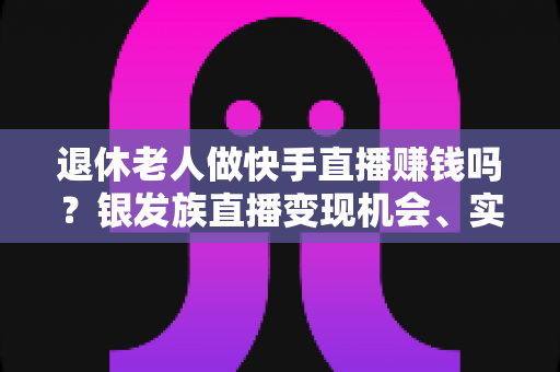 退休老人做快手直播赚钱吗？银发族直播变现机会、实操方法与收益前景全解析