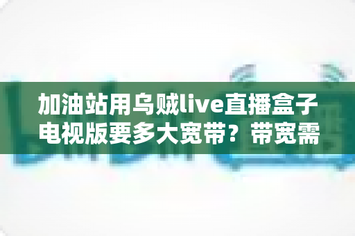加油站用乌贼live直播盒子电视版要多大宽带?带宽需求全面解析与配置指南 加油站用乌贼live直播盒子电视版要多大宽带?带宽需求全面解析与配置指南